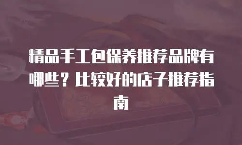 精品手工包保养推荐品牌有哪些？比较好的店子推荐指南