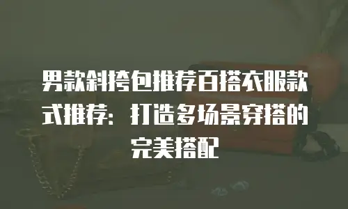 男款斜挎包推荐百搭衣服款式推荐：打造多场景穿搭的完美搭配