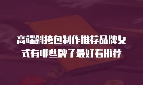高端斜挎包制作推荐品牌女式有哪些牌子最好看推荐