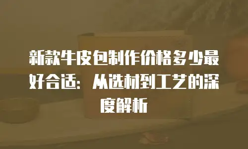 新款牛皮包制作价格多少最好合适：从选材到工艺的深度解析