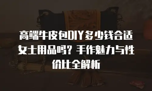 高端牛皮包DIY多少钱合适女士用品吗？手作魅力与性价比全解析