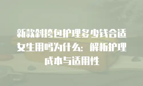 新款斜挎包护理多少钱合适女生用吗为什么：解析护理成本与适用性