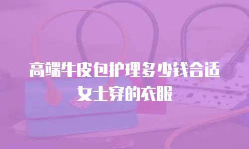 高端牛皮包护理多少钱合适女士穿的衣服