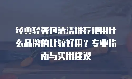 经典轻奢包清洁推荐使用什么品牌的比较好用？专业指南与实用建议