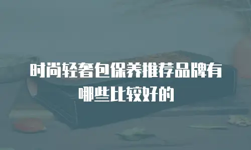 时尚轻奢包保养推荐品牌有哪些比较好的