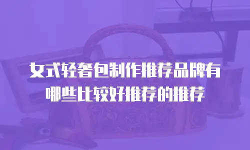 女式轻奢包制作推荐品牌有哪些比较好推荐的推荐