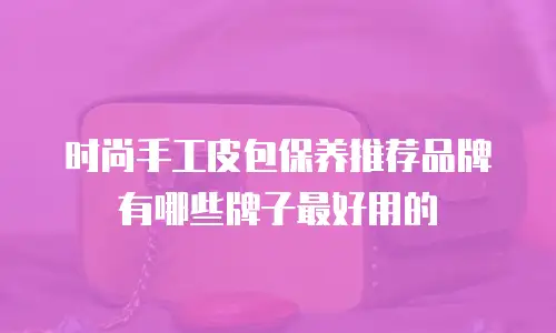 时尚手工皮包保养推荐品牌有哪些牌子最好用的