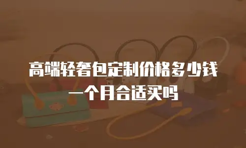 高端轻奢包定制价格多少钱一个月合适买吗