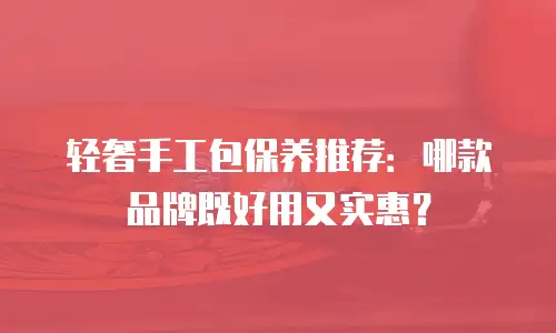 轻奢手工包保养推荐：哪款品牌既好用又实惠？