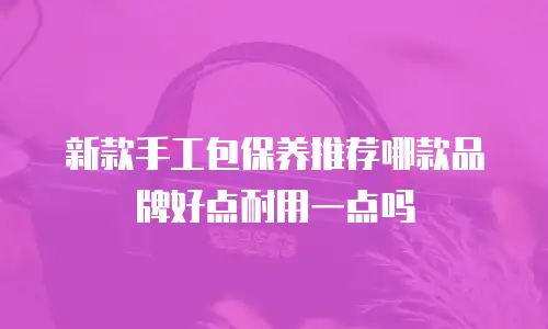 新款手工包保养推荐哪款品牌好点耐用一点吗