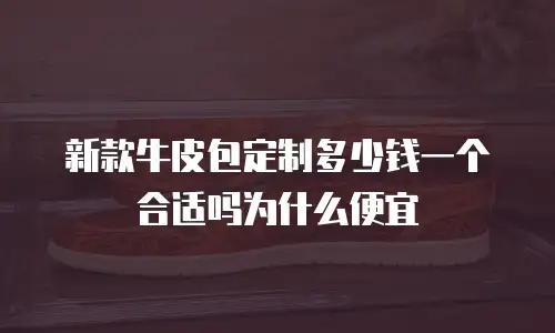 新款牛皮包定制多少钱一个合适吗为什么便宜