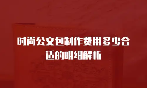 时尚公文包制作费用多少合适的明细解析