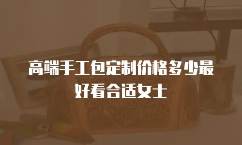 高端手工包定制价格多少最好看合适女士