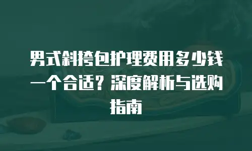 男式斜挎包护理费用多少钱一个合适？深度解析与选购指南