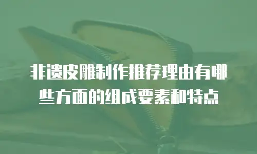 非遗皮雕制作推荐理由有哪些方面的组成要素和特点