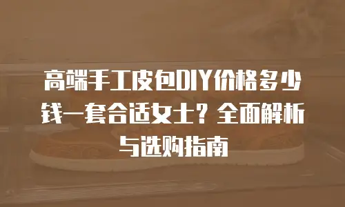 高端手工皮包DIY价格多少钱一套合适女士？全面解析与选购指南