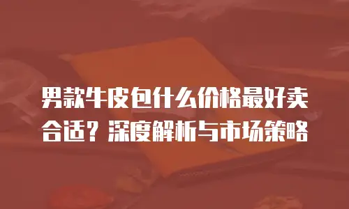 男款牛皮包什么价格最好卖合适？深度解析与市场策略