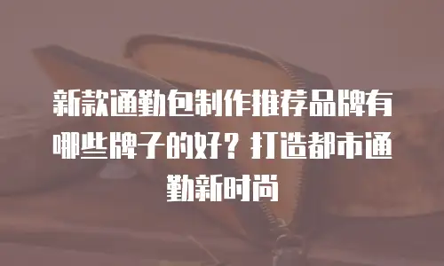 新款通勤包制作推荐品牌有哪些牌子的好？打造都市通勤新时尚