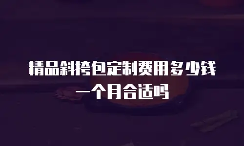 精品斜挎包定制费用多少钱一个月合适吗