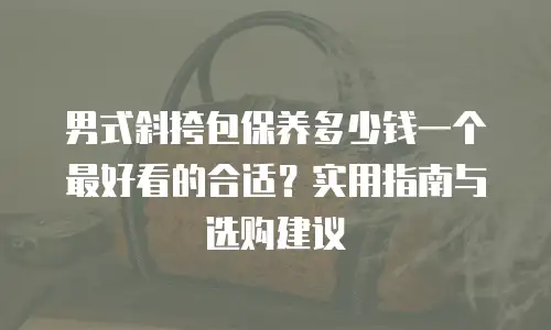 男式斜挎包保养多少钱一个最好看的合适？实用指南与选购建议
