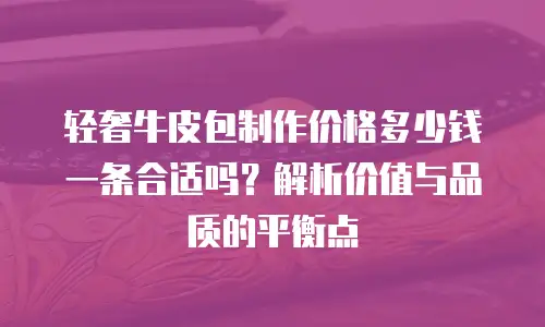 轻奢牛皮包制作价格多少钱一条合适吗？解析价值与品质的平衡点