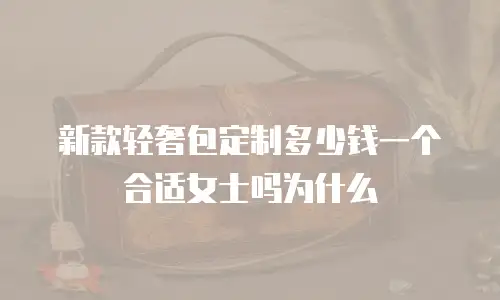 新款轻奢包定制多少钱一个合适女士吗为什么