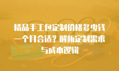 精品手工包定制价格多少钱一个月合适？解析定制需求与成本逻辑