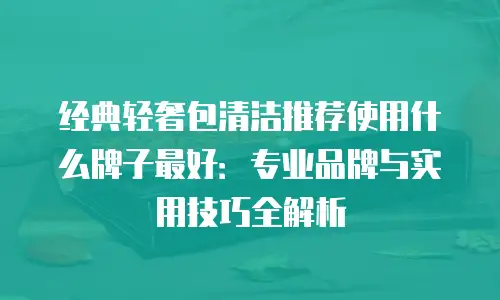 经典轻奢包清洁推荐使用什么牌子最好：专业品牌与实用技巧全解析