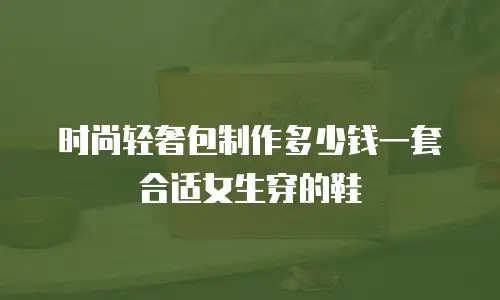 时尚轻奢包制作多少钱一套合适女生穿的鞋