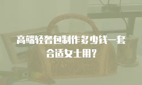 高端轻奢包制作多少钱一套合适女士用？