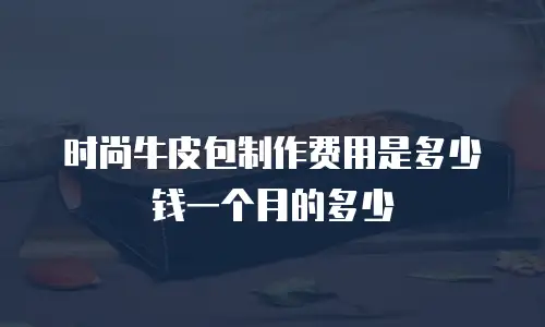 时尚牛皮包制作费用是多少钱一个月的多少