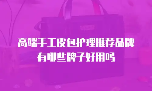 高端手工皮包护理推荐品牌有哪些牌子好用吗