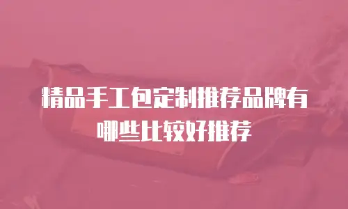 精品手工包定制推荐品牌有哪些比较好推荐