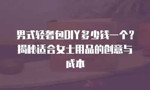 男式轻奢包DIY多少钱一个？揭秘适合女士用品的创意与成本