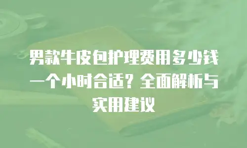 男款牛皮包护理费用多少钱一个小时合适？全面解析与实用建议