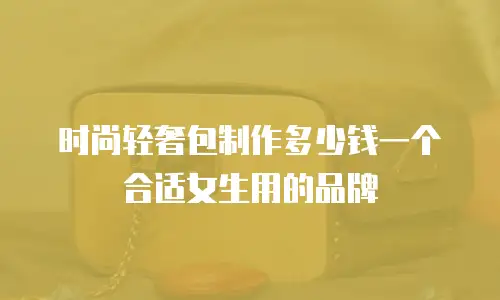 时尚轻奢包制作多少钱一个合适女生用的品牌
