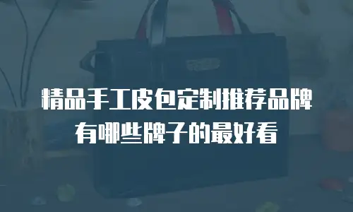 精品手工皮包定制推荐品牌有哪些牌子的最好看