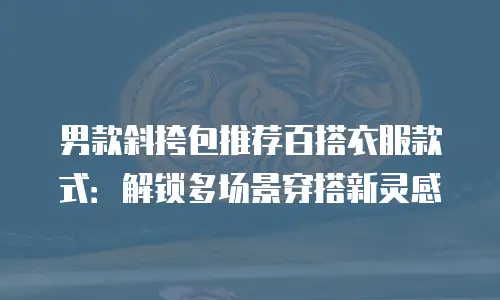 男款斜挎包推荐百搭衣服款式：解锁多场景穿搭新灵感
