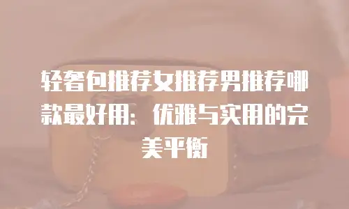 轻奢包推荐女推荐男推荐哪款最好用：优雅与实用的完美平衡