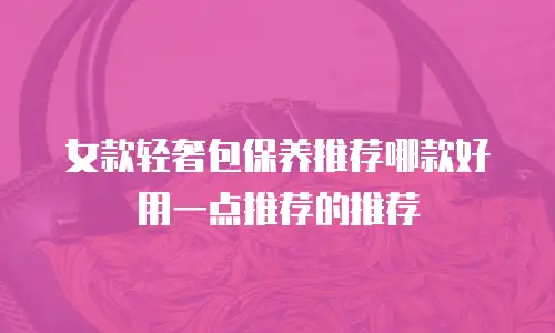 女款轻奢包保养推荐哪款好用一点推荐的推荐