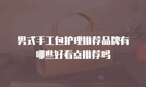 男式手工包护理推荐品牌有哪些好看点推荐吗