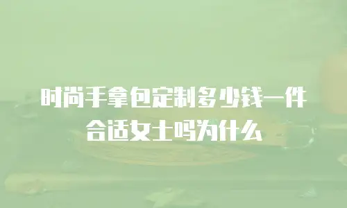 时尚手拿包定制多少钱一件合适女士吗为什么