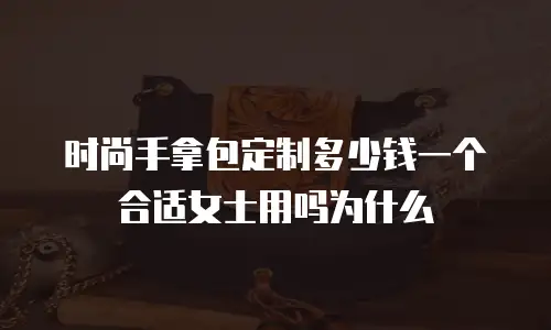时尚手拿包定制多少钱一个合适女士用吗为什么