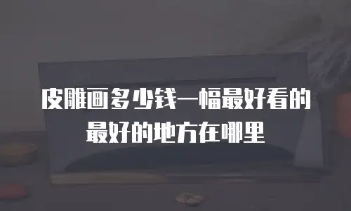 皮雕画多少钱一幅最好看的最好的地方在哪里