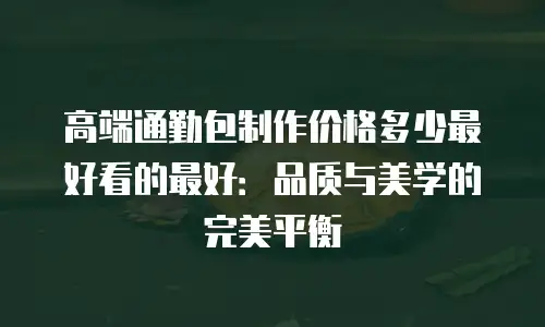 高端通勤包制作价格多少最好看的最好：品质与美学的完美平衡
