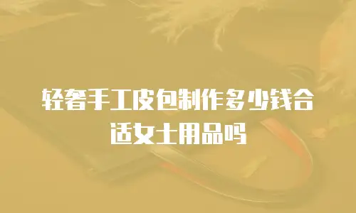 轻奢手工皮包制作多少钱合适女士用品吗