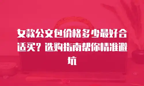 女款公文包价格多少最好合适买？选购指南帮你精准避坑