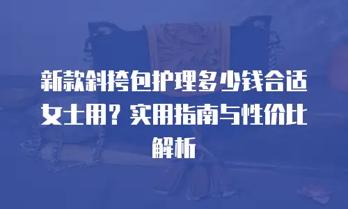 新款斜挎包护理多少钱合适女士用？实用指南与性价比解析