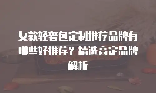 女款轻奢包定制推荐品牌有哪些好推荐？精选高定品牌解析