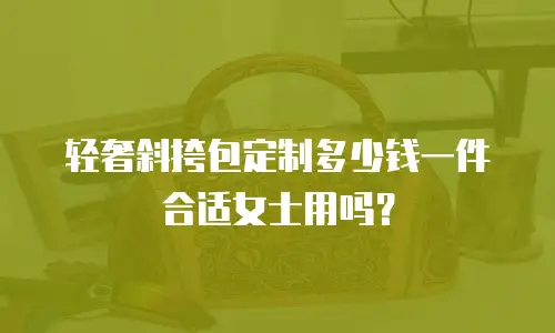 轻奢斜挎包定制多少钱一件合适女士用吗？